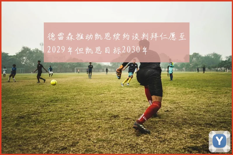 德雷森推动凯恩续约谈判拜仁愿至2029年但凯恩目标2030年