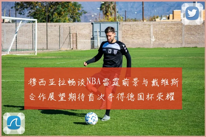 穆西亚拉畅谈NBA雷霆前景与戴维斯合作展望期待首次夺得德国杯荣耀