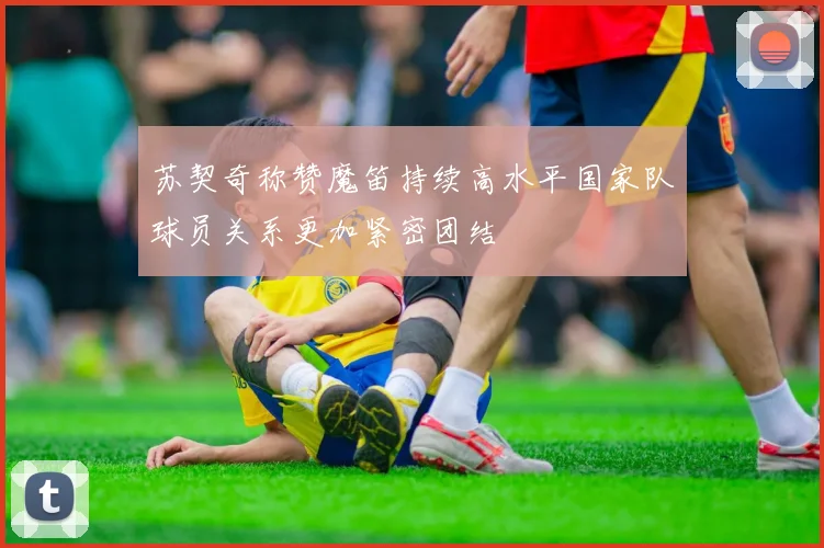 苏契奇称赞魔笛持续高水平国家队球员关系更加紧密团结