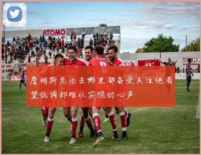 詹姆斯无论去哪里都备受关注他渴望低调却难以实现的心声