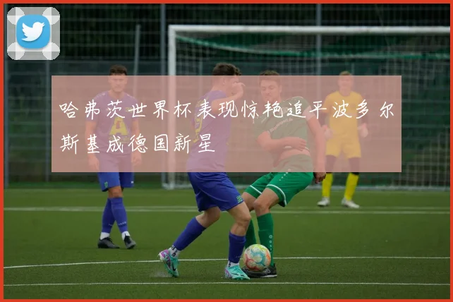 哈弗茨世界杯表现惊艳追平波多尔斯基成德国新星