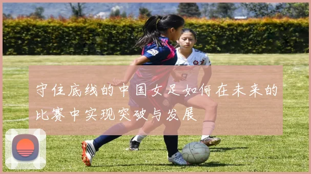 守住底线的中国女足如何在未来的比赛中实现突破与发展