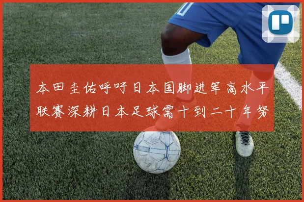 本田圭佑呼吁日本国脚进军高水平联赛深耕日本足球需十到二十年努力