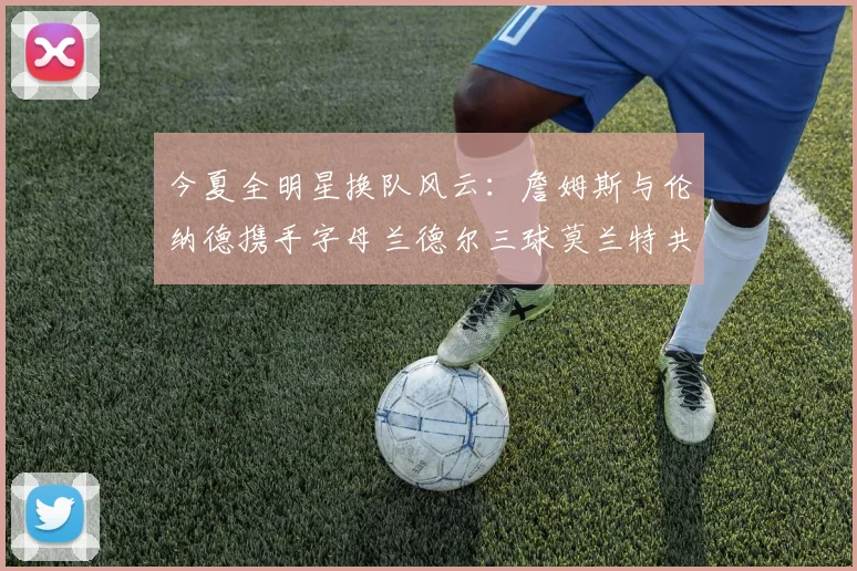 今夏全明星换队风云：詹姆斯与伦纳德携手字母兰德尔三球莫兰特共创辉煌