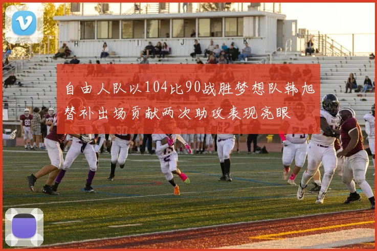 自由人队以104比90战胜梦想队韩旭替补出场贡献两次助攻表现亮眼