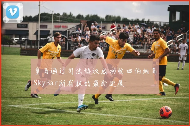 皇马通过司法协议成功收回伯纳乌SkyBar所有权的最新进展