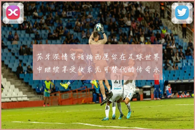 苏牙深情寄语梅西愿你在足球世界中继续享受快乐无可替代的传奇永存