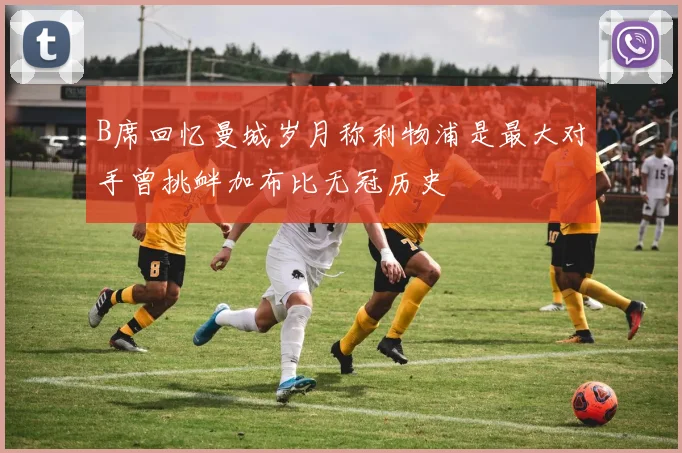 B席回忆曼城岁月称利物浦是最大对手曾挑衅加布比无冠历史