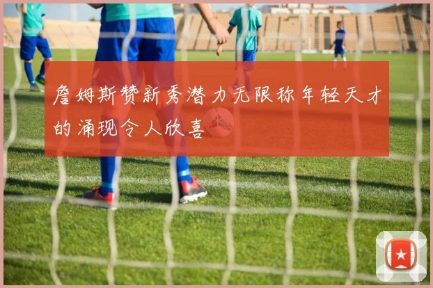 詹姆斯赞新秀潜力无限称年轻天才的涌现令人欣喜