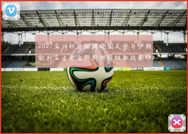 2027亚洲杯分组揭晓国足将与伊朗叙利亚吉尔吉斯斯坦同组激战在即