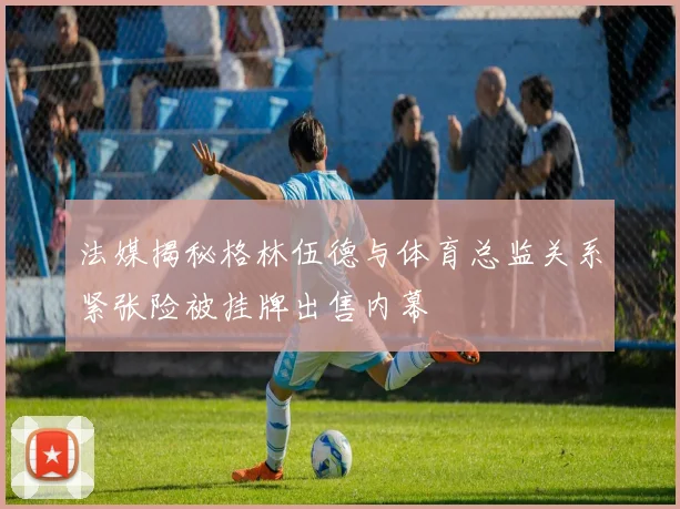 法媒揭秘格林伍德与体育总监关系紧张险被挂牌出售内幕