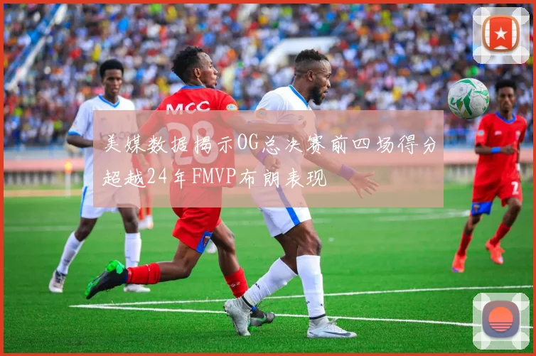 美媒数据揭示OG总决赛前四场得分超越24年FMVP布朗表现