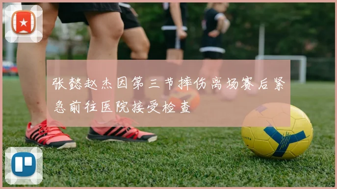 张懿赵杰因第三节摔伤离场赛后紧急前往医院接受检查