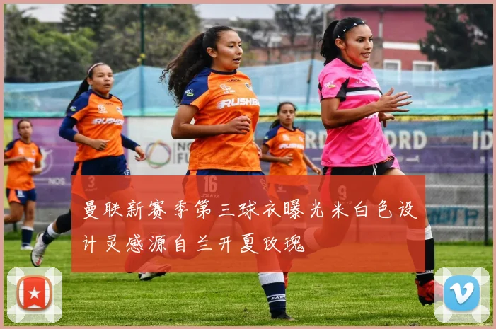 曼联新赛季第三球衣曝光米白色设计灵感源自兰开夏玫瑰