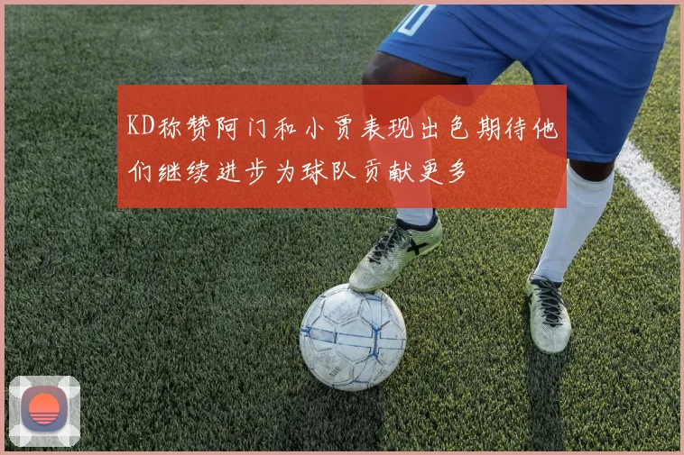 KD称赞阿门和小贾表现出色期待他们继续进步为球队贡献更多