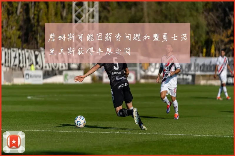 詹姆斯可能因薪资问题加盟勇士若里夫斯获得丰厚合同
